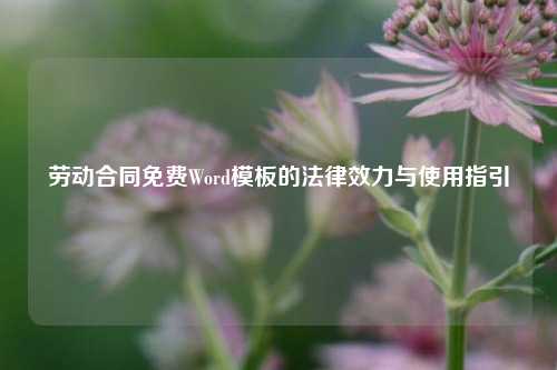 劳动合同免费Word模板的法律效力与使用指引