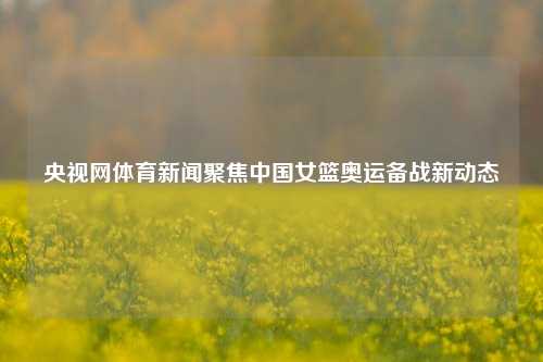 央视网体育新闻聚焦中国女篮奥运备战新动态