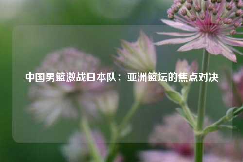 中国男篮激战日本队：亚洲篮坛的焦点对决