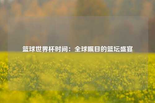 篮球世界杯时间：全球瞩目的篮坛盛宴