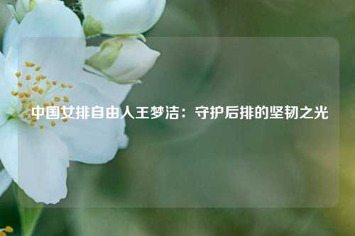  中国女排自由人王梦洁：守护后排的坚韧之光
